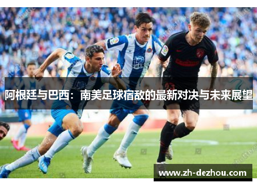 阿根廷与巴西：南美足球宿敌的最新对决与未来展望