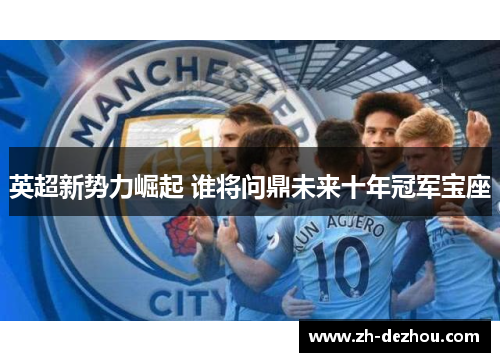 英超新势力崛起 谁将问鼎未来十年冠军宝座 英超新势力崛起 谁将问鼎未来十年冠军宝座