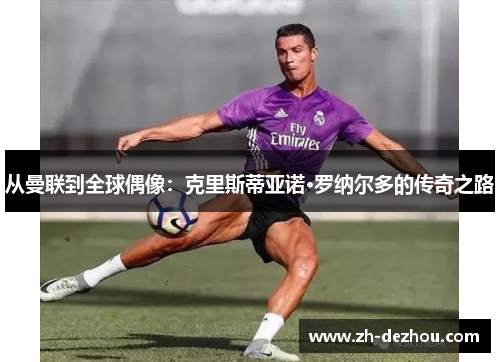 从曼联到全球偶像:克里斯蒂亚诺·罗纳尔多的传奇之路 从曼联到全球偶像:克里斯蒂亚诺·罗纳尔多的传奇之路
